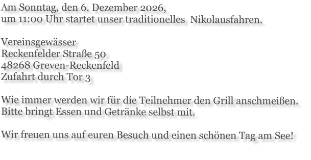 Am Sonntag, den 6. Dezember 2026,  um 11:00 Uhr startet unser traditionelles  Nikolausfahren.  Vereinsgewässer Reckenfelder Straße 50 48268 Greven-Reckenfeld Zufahrt durch Tor 3  Wie immer werden wir für die Teilnehmer den Grill anschmeißen. Bitte bringt Essen und Getränke selbst mit.  Wir freuen uns auf euren Besuch und einen schönen Tag am See!
